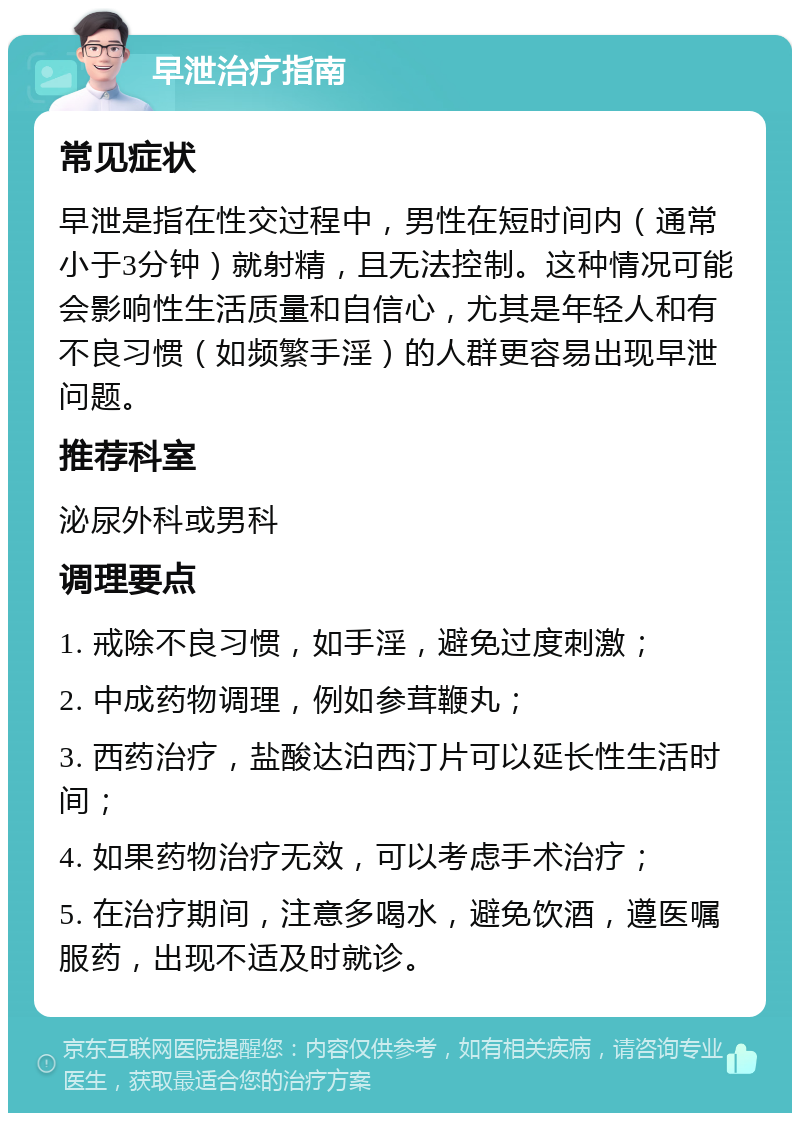 早泄治疗指南 常见症状 早泄是指在性交过程中，男性在短时间内（通常小于3分钟）就射精，且无法控制。这种情况可能会影响性生活质量和自信心，尤其是年轻人和有不良习惯（如频繁手淫）的人群更容易出现早泄问题。 推荐科室 泌尿外科或男科 调理要点 1. 戒除不良习惯，如手淫，避免过度刺激； 2. 中成药物调理，例如参茸鞭丸； 3. 西药治疗，盐酸达泊西汀片可以延长性生活时间； 4. 如果药物治疗无效，可以考虑手术治疗； 5. 在治疗期间，注意多喝水，避免饮酒，遵医嘱服药，出现不适及时就诊。