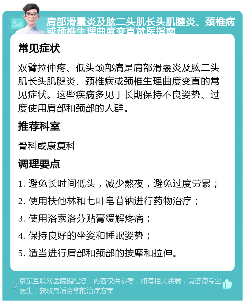 肩部滑囊炎及肱二头肌长头肌腱炎、颈椎病或颈椎生理曲度变直就医指南 常见症状 双臂拉伸疼、低头颈部痛是肩部滑囊炎及肱二头肌长头肌腱炎、颈椎病或颈椎生理曲度变直的常见症状。这些疾病多见于长期保持不良姿势、过度使用肩部和颈部的人群。 推荐科室 骨科或康复科 调理要点 1. 避免长时间低头，减少熬夜，避免过度劳累； 2. 使用扶他林和七叶皂苷钠进行药物治疗； 3. 使用洛索洛芬贴膏缓解疼痛； 4. 保持良好的坐姿和睡眠姿势； 5. 适当进行肩部和颈部的按摩和拉伸。