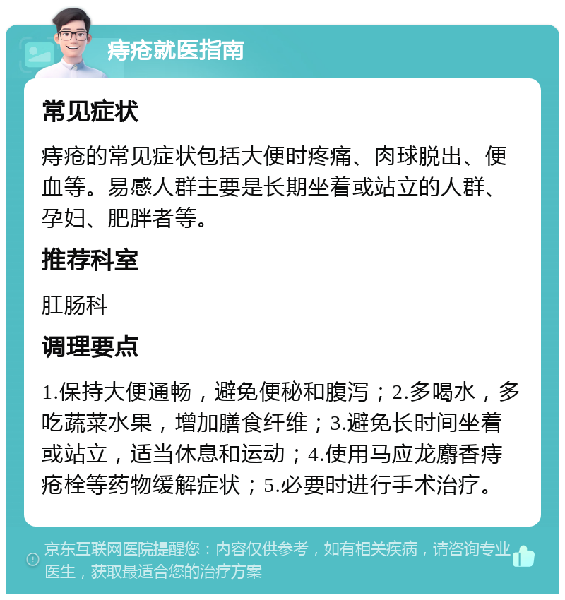 痔疮就医指南 常见症状 痔疮的常见症状包括大便时疼痛、肉球脱出、便血等。易感人群主要是长期坐着或站立的人群、孕妇、肥胖者等。 推荐科室 肛肠科 调理要点 1.保持大便通畅，避免便秘和腹泻；2.多喝水，多吃蔬菜水果，增加膳食纤维；3.避免长时间坐着或站立，适当休息和运动；4.使用马应龙麝香痔疮栓等药物缓解症状；5.必要时进行手术治疗。