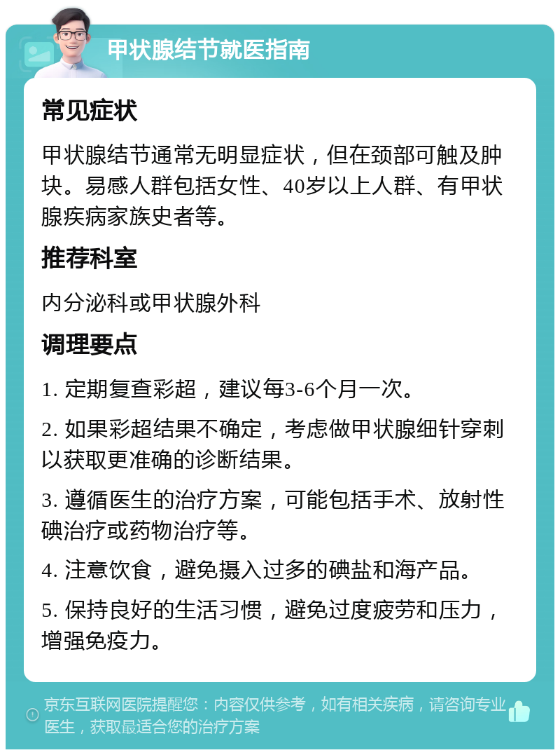 甲状腺结节就医指南 常见症状 甲状腺结节通常无明显症状，但在颈部可触及肿块。易感人群包括女性、40岁以上人群、有甲状腺疾病家族史者等。 推荐科室 内分泌科或甲状腺外科 调理要点 1. 定期复查彩超，建议每3-6个月一次。 2. 如果彩超结果不确定，考虑做甲状腺细针穿刺以获取更准确的诊断结果。 3. 遵循医生的治疗方案，可能包括手术、放射性碘治疗或药物治疗等。 4. 注意饮食，避免摄入过多的碘盐和海产品。 5. 保持良好的生活习惯，避免过度疲劳和压力，增强免疫力。