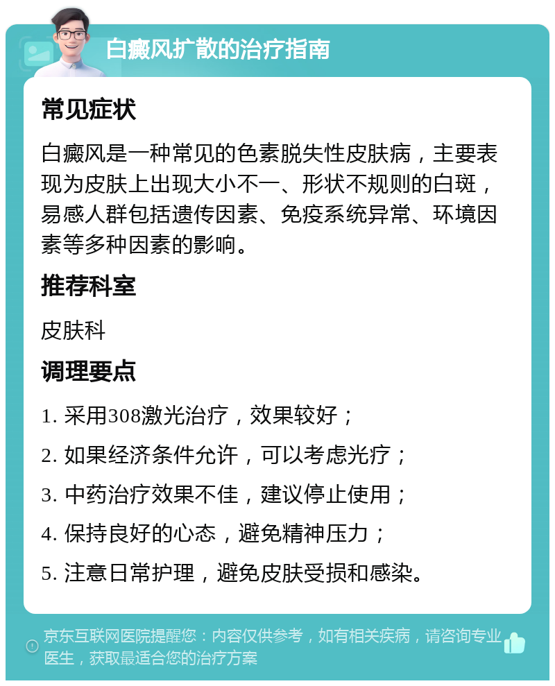 白癜风扩散的治疗指南 常见症状 白癜风是一种常见的色素脱失性皮肤病，主要表现为皮肤上出现大小不一、形状不规则的白斑，易感人群包括遗传因素、免疫系统异常、环境因素等多种因素的影响。 推荐科室 皮肤科 调理要点 1. 采用308激光治疗，效果较好； 2. 如果经济条件允许，可以考虑光疗； 3. 中药治疗效果不佳，建议停止使用； 4. 保持良好的心态，避免精神压力； 5. 注意日常护理，避免皮肤受损和感染。