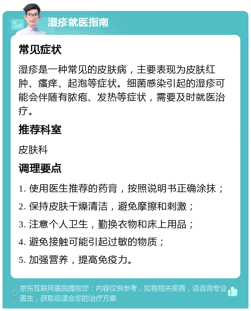 湿疹就医指南 常见症状 湿疹是一种常见的皮肤病，主要表现为皮肤红肿、瘙痒、起泡等症状。细菌感染引起的湿疹可能会伴随有脓疱、发热等症状，需要及时就医治疗。 推荐科室 皮肤科 调理要点 1. 使用医生推荐的药膏，按照说明书正确涂抹； 2. 保持皮肤干燥清洁，避免摩擦和刺激； 3. 注意个人卫生，勤换衣物和床上用品； 4. 避免接触可能引起过敏的物质； 5. 加强营养，提高免疫力。