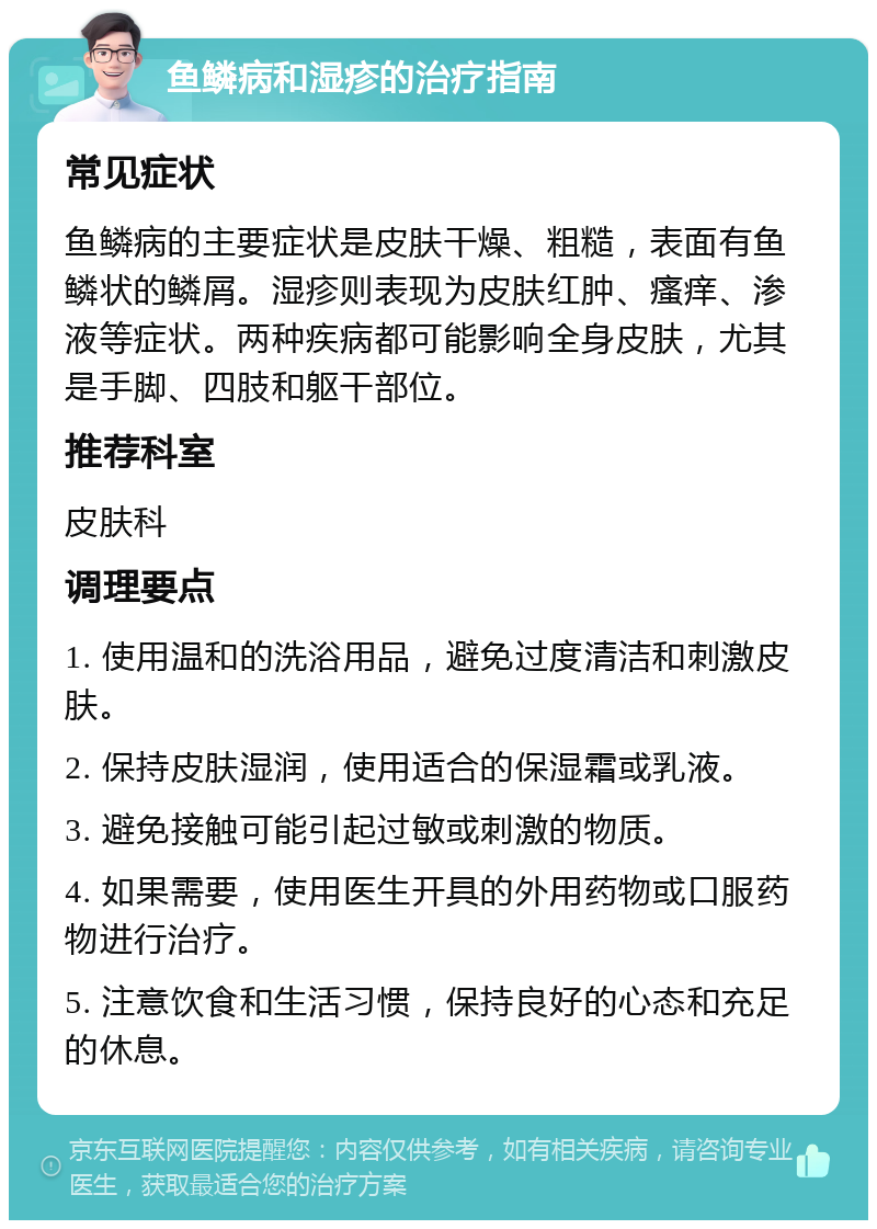 鱼鳞病和湿疹的治疗指南 常见症状 鱼鳞病的主要症状是皮肤干燥、粗糙，表面有鱼鳞状的鳞屑。湿疹则表现为皮肤红肿、瘙痒、渗液等症状。两种疾病都可能影响全身皮肤，尤其是手脚、四肢和躯干部位。 推荐科室 皮肤科 调理要点 1. 使用温和的洗浴用品，避免过度清洁和刺激皮肤。 2. 保持皮肤湿润，使用适合的保湿霜或乳液。 3. 避免接触可能引起过敏或刺激的物质。 4. 如果需要，使用医生开具的外用药物或口服药物进行治疗。 5. 注意饮食和生活习惯，保持良好的心态和充足的休息。