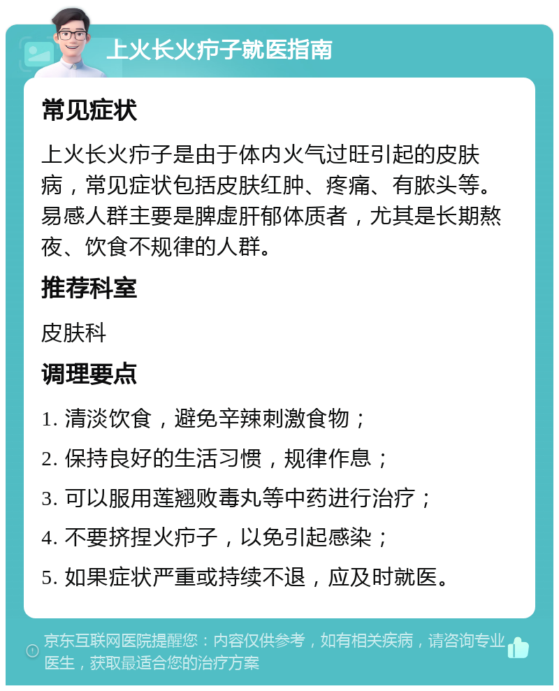 上火长火疖子就医指南 常见症状 上火长火疖子是由于体内火气过旺引起的皮肤病，常见症状包括皮肤红肿、疼痛、有脓头等。易感人群主要是脾虚肝郁体质者，尤其是长期熬夜、饮食不规律的人群。 推荐科室 皮肤科 调理要点 1. 清淡饮食，避免辛辣刺激食物； 2. 保持良好的生活习惯，规律作息； 3. 可以服用莲翘败毒丸等中药进行治疗； 4. 不要挤捏火疖子，以免引起感染； 5. 如果症状严重或持续不退，应及时就医。