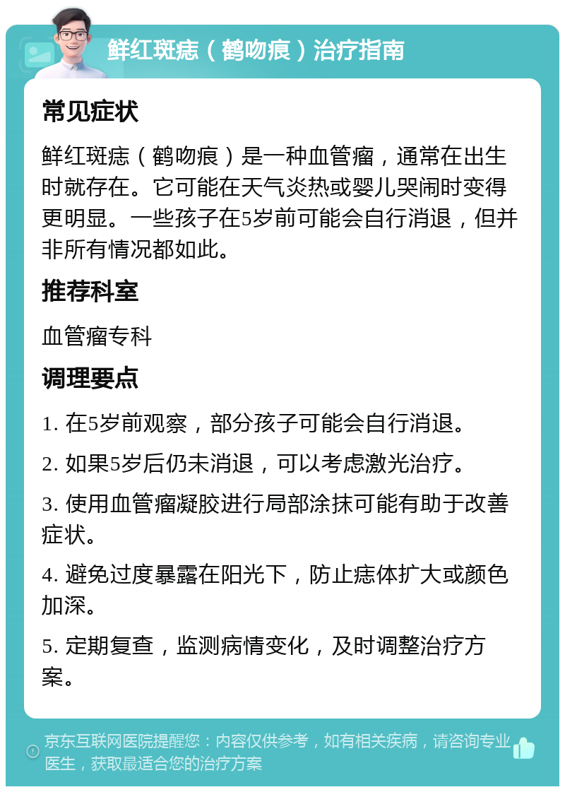 鲜红斑痣（鹤吻痕）治疗指南 常见症状 鲜红斑痣（鹤吻痕）是一种血管瘤，通常在出生时就存在。它可能在天气炎热或婴儿哭闹时变得更明显。一些孩子在5岁前可能会自行消退，但并非所有情况都如此。 推荐科室 血管瘤专科 调理要点 1. 在5岁前观察，部分孩子可能会自行消退。 2. 如果5岁后仍未消退，可以考虑激光治疗。 3. 使用血管瘤凝胶进行局部涂抹可能有助于改善症状。 4. 避免过度暴露在阳光下，防止痣体扩大或颜色加深。 5. 定期复查，监测病情变化，及时调整治疗方案。