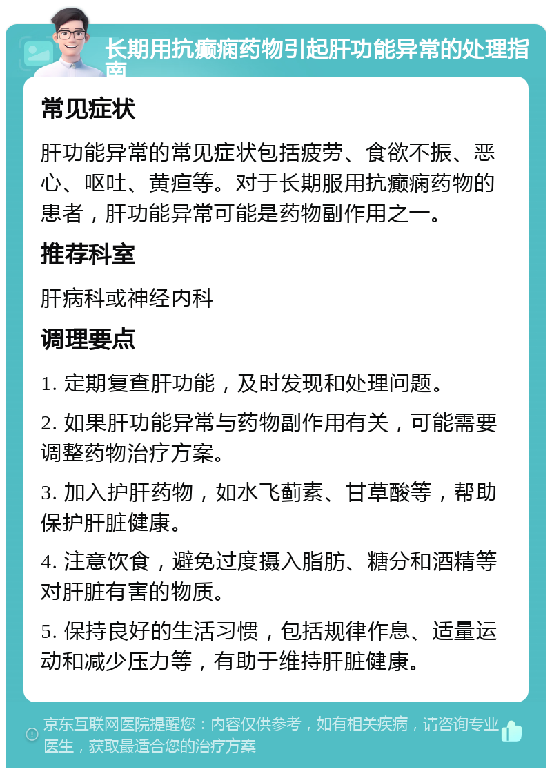 长期用抗癫痫药物引起肝功能异常的处理指南 常见症状 肝功能异常的常见症状包括疲劳、食欲不振、恶心、呕吐、黄疸等。对于长期服用抗癫痫药物的患者，肝功能异常可能是药物副作用之一。 推荐科室 肝病科或神经内科 调理要点 1. 定期复查肝功能，及时发现和处理问题。 2. 如果肝功能异常与药物副作用有关，可能需要调整药物治疗方案。 3. 加入护肝药物，如水飞蓟素、甘草酸等，帮助保护肝脏健康。 4. 注意饮食，避免过度摄入脂肪、糖分和酒精等对肝脏有害的物质。 5. 保持良好的生活习惯，包括规律作息、适量运动和减少压力等，有助于维持肝脏健康。