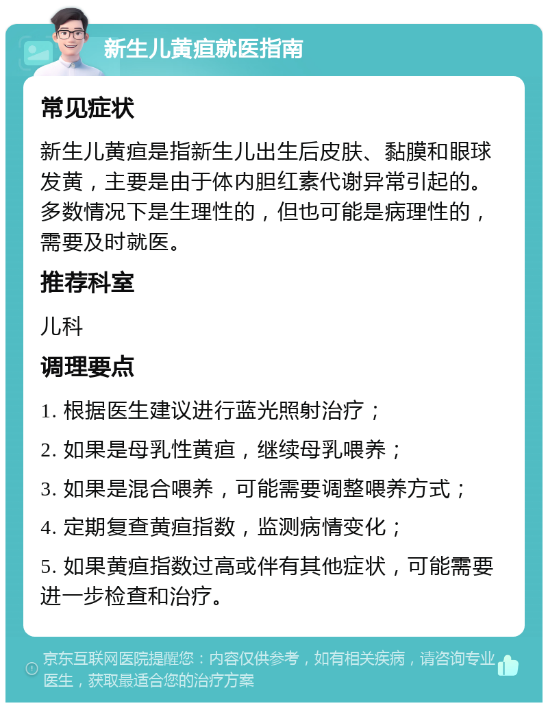 新生儿黄疸就医指南 常见症状 新生儿黄疸是指新生儿出生后皮肤、黏膜和眼球发黄，主要是由于体内胆红素代谢异常引起的。多数情况下是生理性的，但也可能是病理性的，需要及时就医。 推荐科室 儿科 调理要点 1. 根据医生建议进行蓝光照射治疗； 2. 如果是母乳性黄疸，继续母乳喂养； 3. 如果是混合喂养，可能需要调整喂养方式； 4. 定期复查黄疸指数，监测病情变化； 5. 如果黄疸指数过高或伴有其他症状，可能需要进一步检查和治疗。