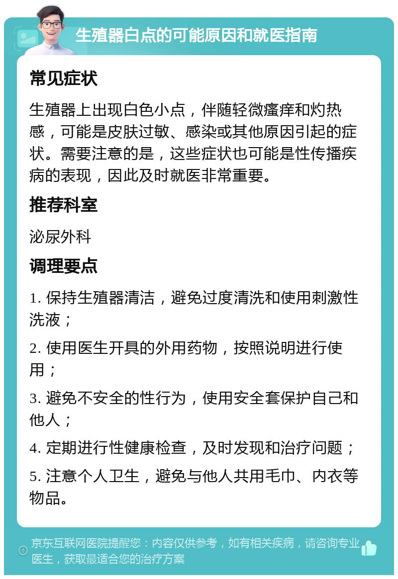 生殖器白点的可能原因和就医指南 常见症状 生殖器上出现白色小点，伴随轻微瘙痒和灼热感，可能是皮肤过敏、感染或其他原因引起的症状。需要注意的是，这些症状也可能是性传播疾病的表现，因此及时就医非常重要。 推荐科室 泌尿外科 调理要点 1. 保持生殖器清洁，避免过度清洗和使用刺激性洗液； 2. 使用医生开具的外用药物，按照说明进行使用； 3. 避免不安全的性行为，使用安全套保护自己和他人； 4. 定期进行性健康检查，及时发现和治疗问题； 5. 注意个人卫生，避免与他人共用毛巾、内衣等物品。