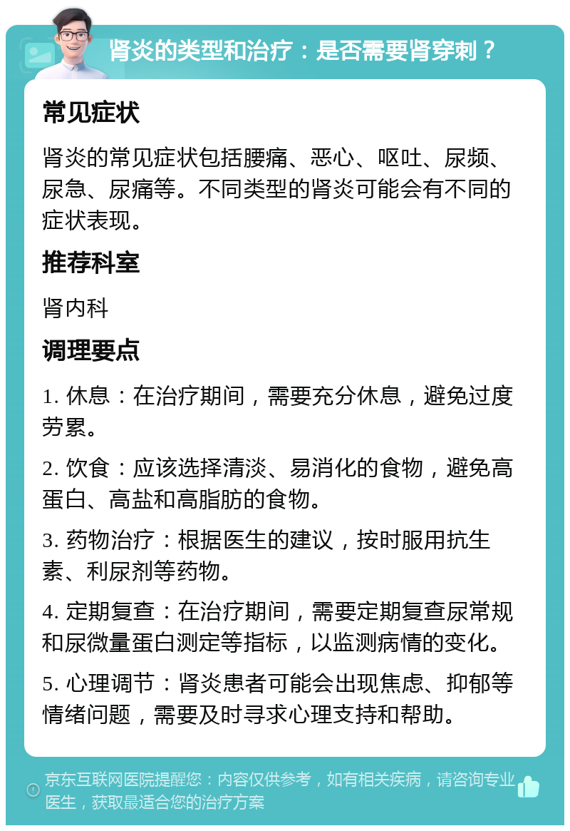 肾炎的类型和治疗：是否需要肾穿刺？ 常见症状 肾炎的常见症状包括腰痛、恶心、呕吐、尿频、尿急、尿痛等。不同类型的肾炎可能会有不同的症状表现。 推荐科室 肾内科 调理要点 1. 休息：在治疗期间，需要充分休息，避免过度劳累。 2. 饮食：应该选择清淡、易消化的食物，避免高蛋白、高盐和高脂肪的食物。 3. 药物治疗：根据医生的建议，按时服用抗生素、利尿剂等药物。 4. 定期复查：在治疗期间，需要定期复查尿常规和尿微量蛋白测定等指标，以监测病情的变化。 5. 心理调节：肾炎患者可能会出现焦虑、抑郁等情绪问题，需要及时寻求心理支持和帮助。