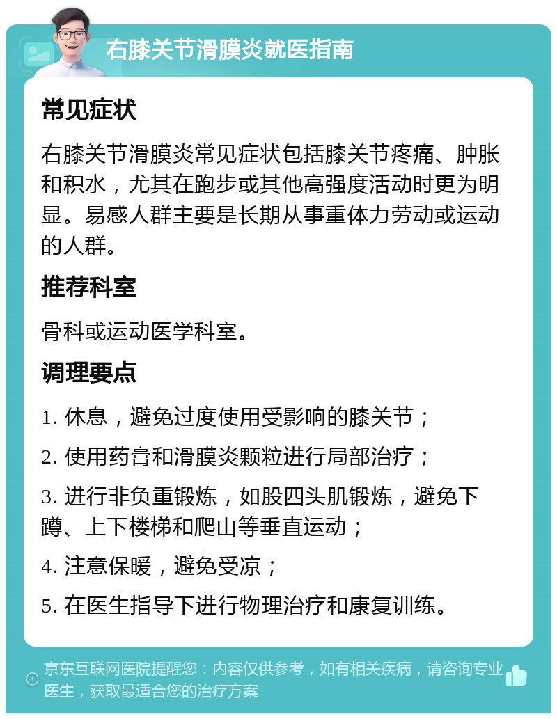 右膝关节滑膜炎就医指南 常见症状 右膝关节滑膜炎常见症状包括膝关节疼痛、肿胀和积水，尤其在跑步或其他高强度活动时更为明显。易感人群主要是长期从事重体力劳动或运动的人群。 推荐科室 骨科或运动医学科室。 调理要点 1. 休息，避免过度使用受影响的膝关节； 2. 使用药膏和滑膜炎颗粒进行局部治疗； 3. 进行非负重锻炼，如股四头肌锻炼，避免下蹲、上下楼梯和爬山等垂直运动； 4. 注意保暖，避免受凉； 5. 在医生指导下进行物理治疗和康复训练。