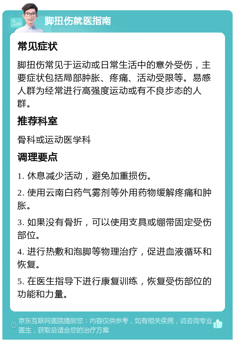 脚扭伤就医指南 常见症状 脚扭伤常见于运动或日常生活中的意外受伤，主要症状包括局部肿胀、疼痛、活动受限等。易感人群为经常进行高强度运动或有不良步态的人群。 推荐科室 骨科或运动医学科 调理要点 1. 休息减少活动，避免加重损伤。 2. 使用云南白药气雾剂等外用药物缓解疼痛和肿胀。 3. 如果没有骨折，可以使用支具或绷带固定受伤部位。 4. 进行热敷和泡脚等物理治疗，促进血液循环和恢复。 5. 在医生指导下进行康复训练，恢复受伤部位的功能和力量。