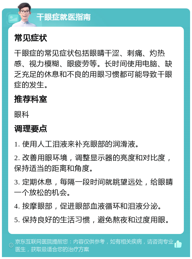 干眼症就医指南 常见症状 干眼症的常见症状包括眼睛干涩、刺痛、灼热感、视力模糊、眼疲劳等。长时间使用电脑、缺乏充足的休息和不良的用眼习惯都可能导致干眼症的发生。 推荐科室 眼科 调理要点 1. 使用人工泪液来补充眼部的润滑液。 2. 改善用眼环境，调整显示器的亮度和对比度，保持适当的距离和角度。 3. 定期休息，每隔一段时间就眺望远处，给眼睛一个放松的机会。 4. 按摩眼部，促进眼部血液循环和泪液分泌。 5. 保持良好的生活习惯，避免熬夜和过度用眼。