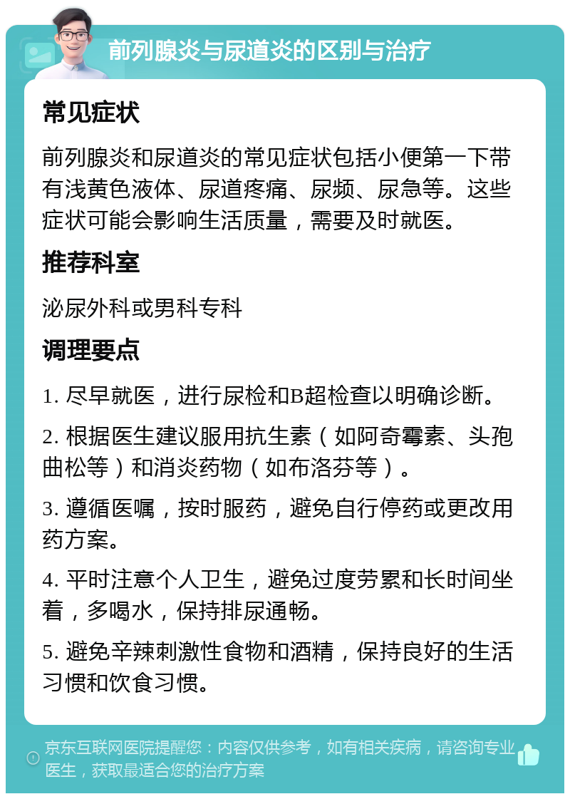 前列腺炎与尿道炎的区别与治疗 常见症状 前列腺炎和尿道炎的常见症状包括小便第一下带有浅黄色液体、尿道疼痛、尿频、尿急等。这些症状可能会影响生活质量，需要及时就医。 推荐科室 泌尿外科或男科专科 调理要点 1. 尽早就医，进行尿检和B超检查以明确诊断。 2. 根据医生建议服用抗生素（如阿奇霉素、头孢曲松等）和消炎药物（如布洛芬等）。 3. 遵循医嘱，按时服药，避免自行停药或更改用药方案。 4. 平时注意个人卫生，避免过度劳累和长时间坐着，多喝水，保持排尿通畅。 5. 避免辛辣刺激性食物和酒精，保持良好的生活习惯和饮食习惯。