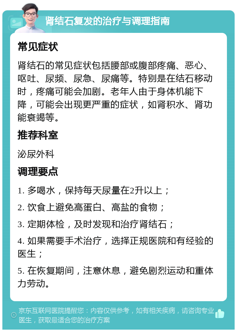 肾结石复发的治疗与调理指南 常见症状 肾结石的常见症状包括腰部或腹部疼痛、恶心、呕吐、尿频、尿急、尿痛等。特别是在结石移动时，疼痛可能会加剧。老年人由于身体机能下降，可能会出现更严重的症状，如肾积水、肾功能衰竭等。 推荐科室 泌尿外科 调理要点 1. 多喝水，保持每天尿量在2升以上； 2. 饮食上避免高蛋白、高盐的食物； 3. 定期体检，及时发现和治疗肾结石； 4. 如果需要手术治疗，选择正规医院和有经验的医生； 5. 在恢复期间，注意休息，避免剧烈运动和重体力劳动。