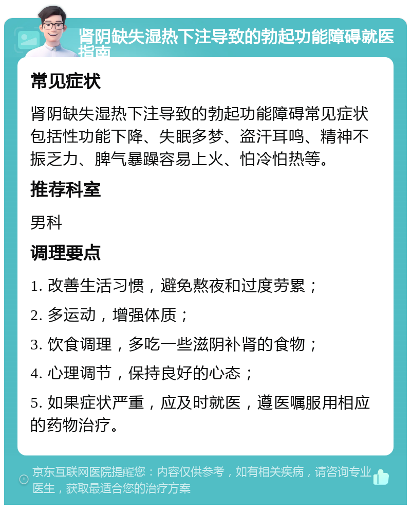 肾阴缺失湿热下注导致的勃起功能障碍就医指南 常见症状 肾阴缺失湿热下注导致的勃起功能障碍常见症状包括性功能下降、失眠多梦、盗汗耳鸣、精神不振乏力、脾气暴躁容易上火、怕冷怕热等。 推荐科室 男科 调理要点 1. 改善生活习惯，避免熬夜和过度劳累； 2. 多运动，增强体质； 3. 饮食调理，多吃一些滋阴补肾的食物； 4. 心理调节，保持良好的心态； 5. 如果症状严重，应及时就医，遵医嘱服用相应的药物治疗。