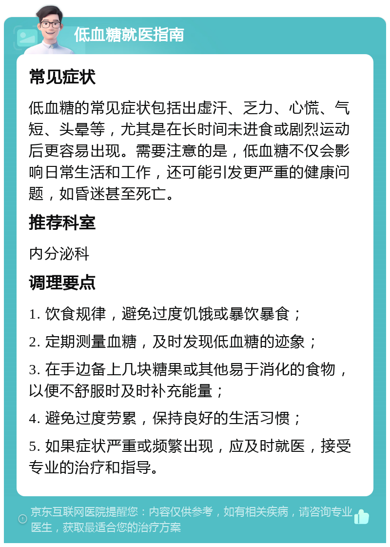 低血糖就医指南 常见症状 低血糖的常见症状包括出虚汗、乏力、心慌、气短、头晕等，尤其是在长时间未进食或剧烈运动后更容易出现。需要注意的是，低血糖不仅会影响日常生活和工作，还可能引发更严重的健康问题，如昏迷甚至死亡。 推荐科室 内分泌科 调理要点 1. 饮食规律，避免过度饥饿或暴饮暴食； 2. 定期测量血糖，及时发现低血糖的迹象； 3. 在手边备上几块糖果或其他易于消化的食物，以便不舒服时及时补充能量； 4. 避免过度劳累，保持良好的生活习惯； 5. 如果症状严重或频繁出现，应及时就医，接受专业的治疗和指导。