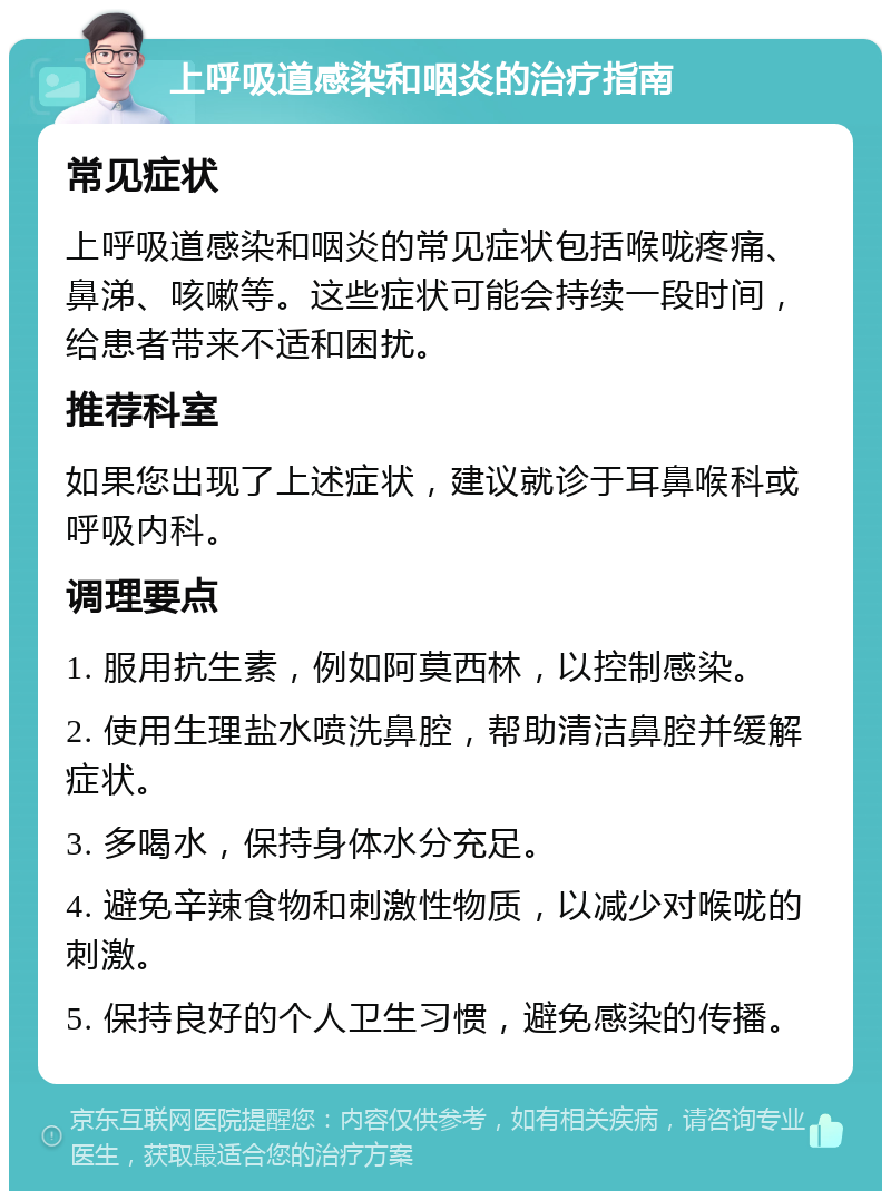 上呼吸道感染和咽炎的治疗指南 常见症状 上呼吸道感染和咽炎的常见症状包括喉咙疼痛、鼻涕、咳嗽等。这些症状可能会持续一段时间，给患者带来不适和困扰。 推荐科室 如果您出现了上述症状，建议就诊于耳鼻喉科或呼吸内科。 调理要点 1. 服用抗生素，例如阿莫西林，以控制感染。 2. 使用生理盐水喷洗鼻腔，帮助清洁鼻腔并缓解症状。 3. 多喝水，保持身体水分充足。 4. 避免辛辣食物和刺激性物质，以减少对喉咙的刺激。 5. 保持良好的个人卫生习惯，避免感染的传播。