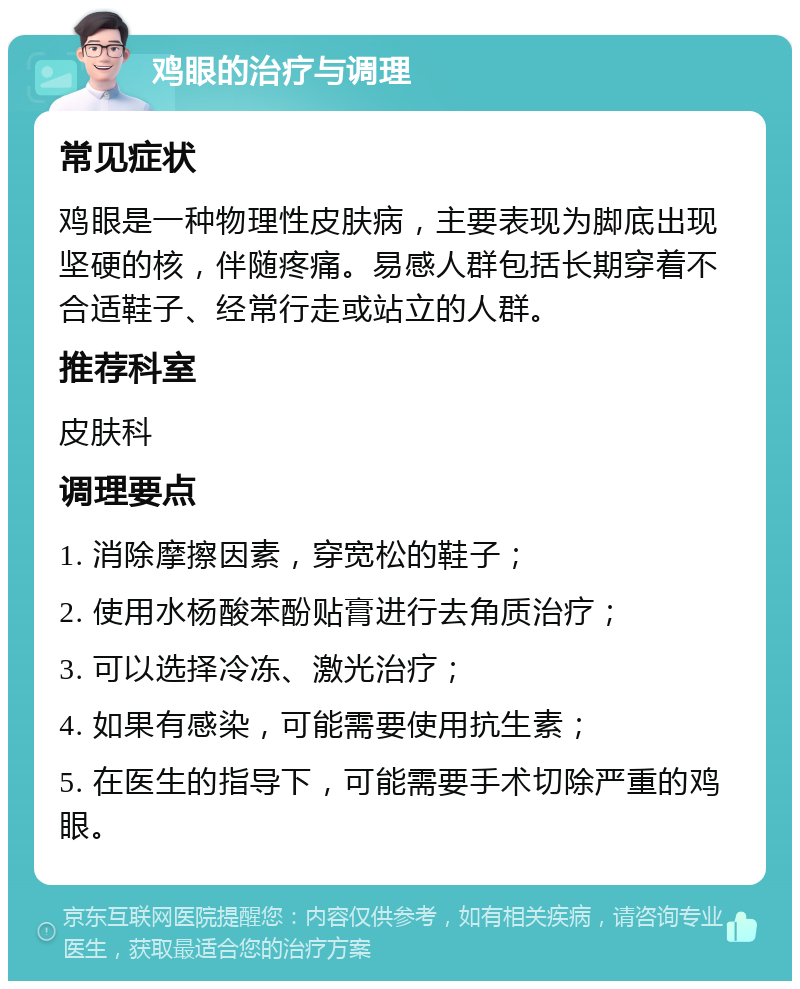 鸡眼的治疗与调理 常见症状 鸡眼是一种物理性皮肤病，主要表现为脚底出现坚硬的核，伴随疼痛。易感人群包括长期穿着不合适鞋子、经常行走或站立的人群。 推荐科室 皮肤科 调理要点 1. 消除摩擦因素，穿宽松的鞋子； 2. 使用水杨酸苯酚贴膏进行去角质治疗； 3. 可以选择冷冻、激光治疗； 4. 如果有感染，可能需要使用抗生素； 5. 在医生的指导下，可能需要手术切除严重的鸡眼。