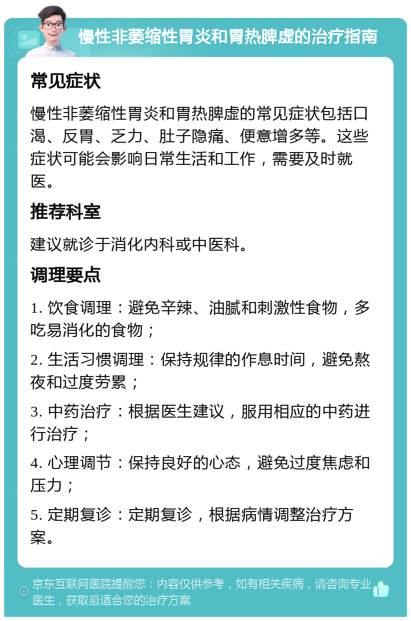 慢性非萎缩性胃炎和胃热脾虚的治疗指南 常见症状 慢性非萎缩性胃炎和胃热脾虚的常见症状包括口渴、反胃、乏力、肚子隐痛、便意增多等。这些症状可能会影响日常生活和工作，需要及时就医。 推荐科室 建议就诊于消化内科或中医科。 调理要点 1. 饮食调理：避免辛辣、油腻和刺激性食物，多吃易消化的食物； 2. 生活习惯调理：保持规律的作息时间，避免熬夜和过度劳累； 3. 中药治疗：根据医生建议，服用相应的中药进行治疗； 4. 心理调节：保持良好的心态，避免过度焦虑和压力； 5. 定期复诊：定期复诊，根据病情调整治疗方案。