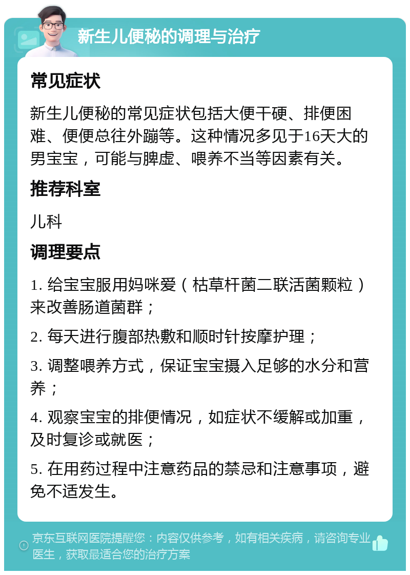 新生儿便秘的调理与治疗 常见症状 新生儿便秘的常见症状包括大便干硬、排便困难、便便总往外蹦等。这种情况多见于16天大的男宝宝，可能与脾虚、喂养不当等因素有关。 推荐科室 儿科 调理要点 1. 给宝宝服用妈咪爱（枯草杆菌二联活菌颗粒）来改善肠道菌群； 2. 每天进行腹部热敷和顺时针按摩护理； 3. 调整喂养方式，保证宝宝摄入足够的水分和营养； 4. 观察宝宝的排便情况，如症状不缓解或加重，及时复诊或就医； 5. 在用药过程中注意药品的禁忌和注意事项，避免不适发生。