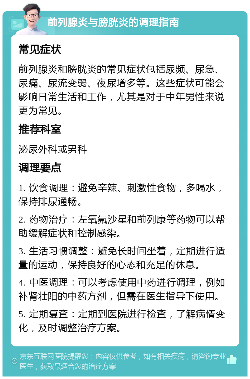 前列腺炎与膀胱炎的调理指南 常见症状 前列腺炎和膀胱炎的常见症状包括尿频、尿急、尿痛、尿流变弱、夜尿增多等。这些症状可能会影响日常生活和工作，尤其是对于中年男性来说更为常见。 推荐科室 泌尿外科或男科 调理要点 1. 饮食调理：避免辛辣、刺激性食物，多喝水，保持排尿通畅。 2. 药物治疗：左氧氟沙星和前列康等药物可以帮助缓解症状和控制感染。 3. 生活习惯调整：避免长时间坐着，定期进行适量的运动，保持良好的心态和充足的休息。 4. 中医调理：可以考虑使用中药进行调理，例如补肾壮阳的中药方剂，但需在医生指导下使用。 5. 定期复查：定期到医院进行检查，了解病情变化，及时调整治疗方案。