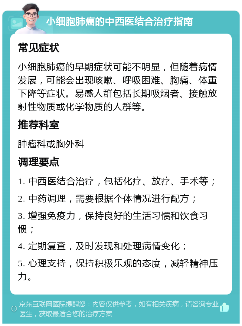 小细胞肺癌的中西医结合治疗指南 常见症状 小细胞肺癌的早期症状可能不明显，但随着病情发展，可能会出现咳嗽、呼吸困难、胸痛、体重下降等症状。易感人群包括长期吸烟者、接触放射性物质或化学物质的人群等。 推荐科室 肿瘤科或胸外科 调理要点 1. 中西医结合治疗，包括化疗、放疗、手术等； 2. 中药调理，需要根据个体情况进行配方； 3. 增强免疫力，保持良好的生活习惯和饮食习惯； 4. 定期复查，及时发现和处理病情变化； 5. 心理支持，保持积极乐观的态度，减轻精神压力。