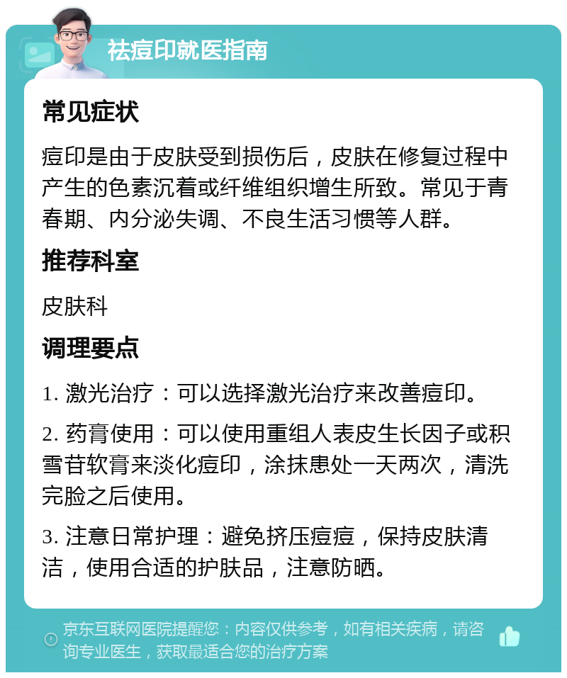 祛痘印就医指南 常见症状 痘印是由于皮肤受到损伤后，皮肤在修复过程中产生的色素沉着或纤维组织增生所致。常见于青春期、内分泌失调、不良生活习惯等人群。 推荐科室 皮肤科 调理要点 1. 激光治疗：可以选择激光治疗来改善痘印。 2. 药膏使用：可以使用重组人表皮生长因子或积雪苷软膏来淡化痘印，涂抹患处一天两次，清洗完脸之后使用。 3. 注意日常护理：避免挤压痘痘，保持皮肤清洁，使用合适的护肤品，注意防晒。