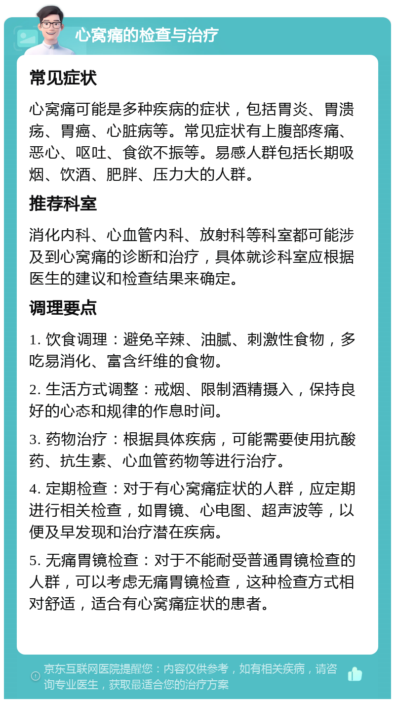 心窝痛的检查与治疗 常见症状 心窝痛可能是多种疾病的症状，包括胃炎、胃溃疡、胃癌、心脏病等。常见症状有上腹部疼痛、恶心、呕吐、食欲不振等。易感人群包括长期吸烟、饮酒、肥胖、压力大的人群。 推荐科室 消化内科、心血管内科、放射科等科室都可能涉及到心窝痛的诊断和治疗，具体就诊科室应根据医生的建议和检查结果来确定。 调理要点 1. 饮食调理：避免辛辣、油腻、刺激性食物，多吃易消化、富含纤维的食物。 2. 生活方式调整：戒烟、限制酒精摄入，保持良好的心态和规律的作息时间。 3. 药物治疗：根据具体疾病，可能需要使用抗酸药、抗生素、心血管药物等进行治疗。 4. 定期检查：对于有心窝痛症状的人群，应定期进行相关检查，如胃镜、心电图、超声波等，以便及早发现和治疗潜在疾病。 5. 无痛胃镜检查：对于不能耐受普通胃镜检查的人群，可以考虑无痛胃镜检查，这种检查方式相对舒适，适合有心窝痛症状的患者。