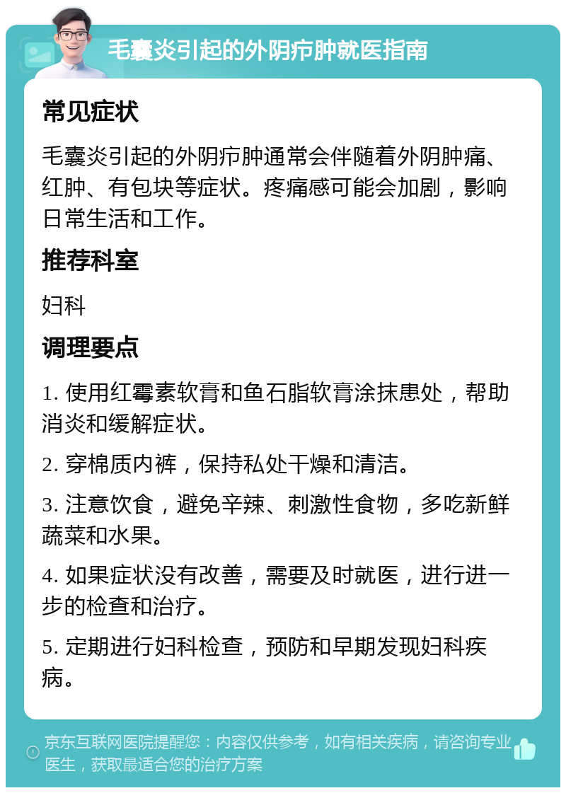 毛囊炎引起的外阴疖肿就医指南 常见症状 毛囊炎引起的外阴疖肿通常会伴随着外阴肿痛、红肿、有包块等症状。疼痛感可能会加剧，影响日常生活和工作。 推荐科室 妇科 调理要点 1. 使用红霉素软膏和鱼石脂软膏涂抹患处，帮助消炎和缓解症状。 2. 穿棉质内裤，保持私处干燥和清洁。 3. 注意饮食，避免辛辣、刺激性食物，多吃新鲜蔬菜和水果。 4. 如果症状没有改善，需要及时就医，进行进一步的检查和治疗。 5. 定期进行妇科检查，预防和早期发现妇科疾病。