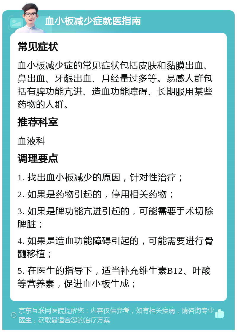 血小板减少症就医指南 常见症状 血小板减少症的常见症状包括皮肤和黏膜出血、鼻出血、牙龈出血、月经量过多等。易感人群包括有脾功能亢进、造血功能障碍、长期服用某些药物的人群。 推荐科室 血液科 调理要点 1. 找出血小板减少的原因，针对性治疗； 2. 如果是药物引起的，停用相关药物； 3. 如果是脾功能亢进引起的，可能需要手术切除脾脏； 4. 如果是造血功能障碍引起的，可能需要进行骨髓移植； 5. 在医生的指导下，适当补充维生素B12、叶酸等营养素，促进血小板生成；