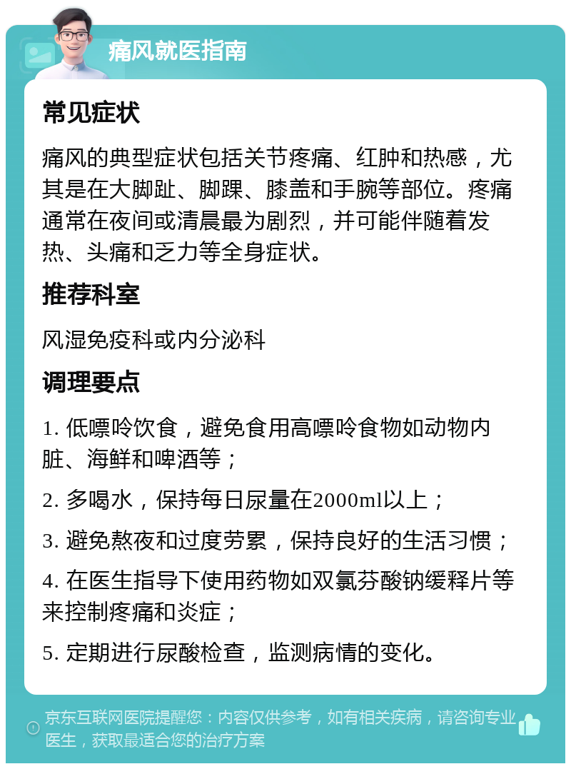 痛风就医指南 常见症状 痛风的典型症状包括关节疼痛、红肿和热感，尤其是在大脚趾、脚踝、膝盖和手腕等部位。疼痛通常在夜间或清晨最为剧烈，并可能伴随着发热、头痛和乏力等全身症状。 推荐科室 风湿免疫科或内分泌科 调理要点 1. 低嘌呤饮食，避免食用高嘌呤食物如动物内脏、海鲜和啤酒等； 2. 多喝水，保持每日尿量在2000ml以上； 3. 避免熬夜和过度劳累，保持良好的生活习惯； 4. 在医生指导下使用药物如双氯芬酸钠缓释片等来控制疼痛和炎症； 5. 定期进行尿酸检查，监测病情的变化。