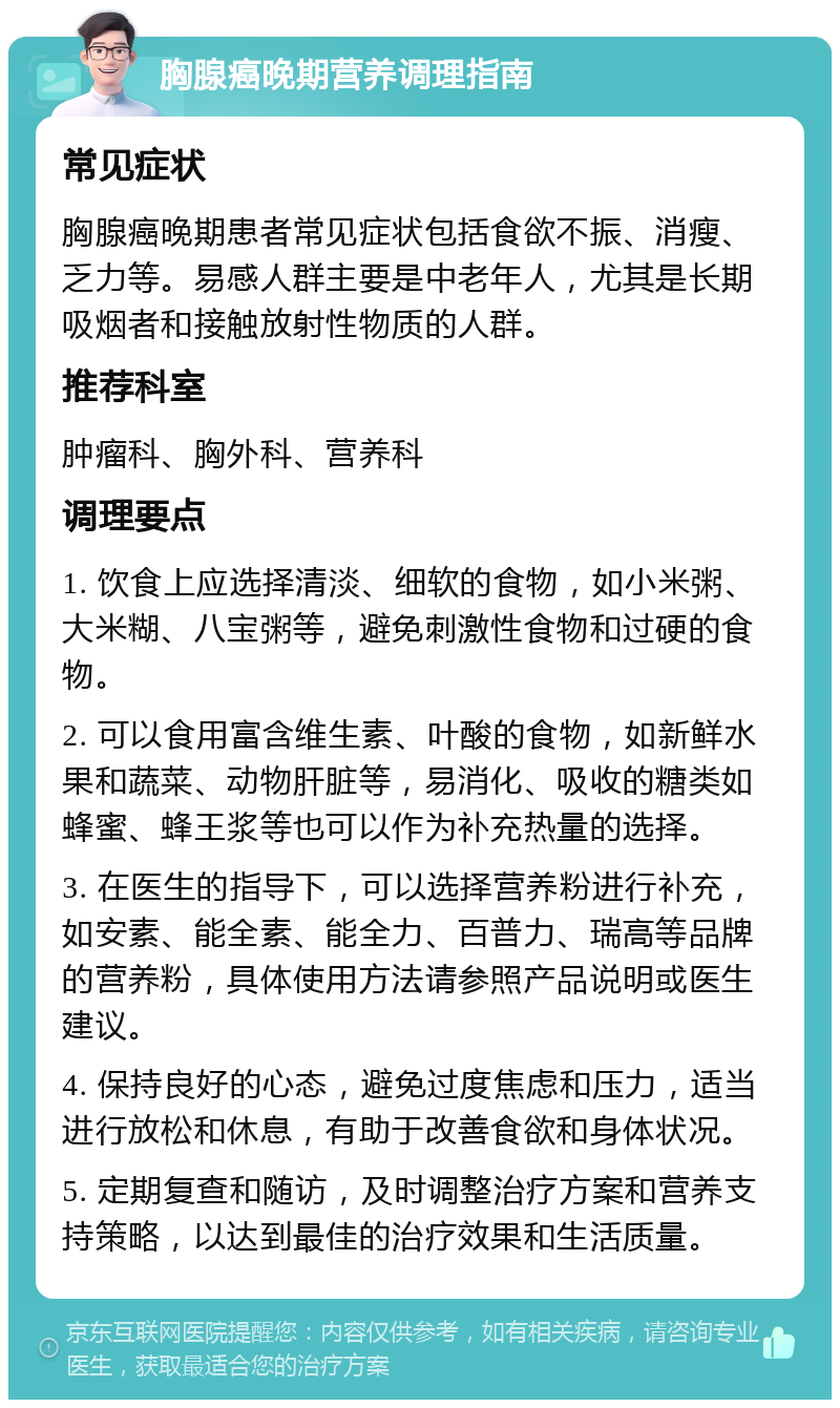 胸腺癌晚期营养调理指南 常见症状 胸腺癌晚期患者常见症状包括食欲不振、消瘦、乏力等。易感人群主要是中老年人，尤其是长期吸烟者和接触放射性物质的人群。 推荐科室 肿瘤科、胸外科、营养科 调理要点 1. 饮食上应选择清淡、细软的食物，如小米粥、大米糊、八宝粥等，避免刺激性食物和过硬的食物。 2. 可以食用富含维生素、叶酸的食物，如新鲜水果和蔬菜、动物肝脏等，易消化、吸收的糖类如蜂蜜、蜂王浆等也可以作为补充热量的选择。 3. 在医生的指导下，可以选择营养粉进行补充，如安素、能全素、能全力、百普力、瑞高等品牌的营养粉，具体使用方法请参照产品说明或医生建议。 4. 保持良好的心态，避免过度焦虑和压力，适当进行放松和休息，有助于改善食欲和身体状况。 5. 定期复查和随访，及时调整治疗方案和营养支持策略，以达到最佳的治疗效果和生活质量。