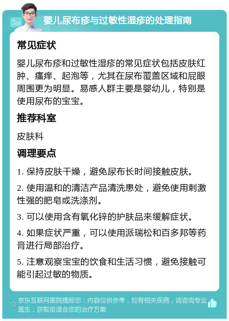 婴儿尿布疹与过敏性湿疹的处理指南 常见症状 婴儿尿布疹和过敏性湿疹的常见症状包括皮肤红肿、瘙痒、起泡等，尤其在尿布覆盖区域和屁眼周围更为明显。易感人群主要是婴幼儿，特别是使用尿布的宝宝。 推荐科室 皮肤科 调理要点 1. 保持皮肤干燥，避免尿布长时间接触皮肤。 2. 使用温和的清洁产品清洗患处，避免使用刺激性强的肥皂或洗涤剂。 3. 可以使用含有氧化锌的护肤品来缓解症状。 4. 如果症状严重，可以使用派瑞松和百多邦等药膏进行局部治疗。 5. 注意观察宝宝的饮食和生活习惯，避免接触可能引起过敏的物质。