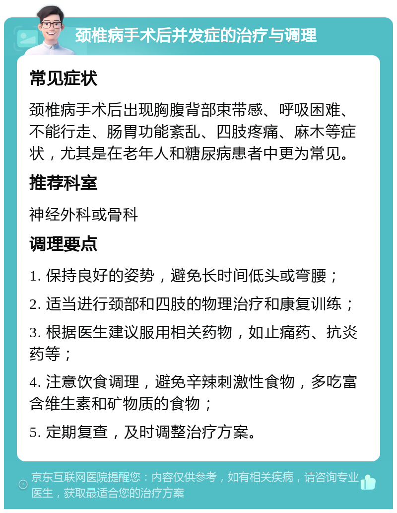 颈椎病手术后并发症的治疗与调理 常见症状 颈椎病手术后出现胸腹背部束带感、呼吸困难、不能行走、肠胃功能紊乱、四肢疼痛、麻木等症状，尤其是在老年人和糖尿病患者中更为常见。 推荐科室 神经外科或骨科 调理要点 1. 保持良好的姿势，避免长时间低头或弯腰； 2. 适当进行颈部和四肢的物理治疗和康复训练； 3. 根据医生建议服用相关药物，如止痛药、抗炎药等； 4. 注意饮食调理，避免辛辣刺激性食物，多吃富含维生素和矿物质的食物； 5. 定期复查，及时调整治疗方案。