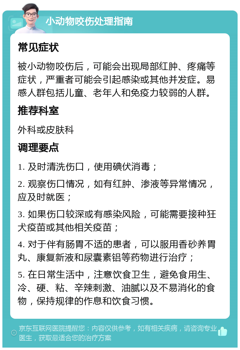 小动物咬伤处理指南 常见症状 被小动物咬伤后，可能会出现局部红肿、疼痛等症状，严重者可能会引起感染或其他并发症。易感人群包括儿童、老年人和免疫力较弱的人群。 推荐科室 外科或皮肤科 调理要点 1. 及时清洗伤口，使用碘伏消毒； 2. 观察伤口情况，如有红肿、渗液等异常情况，应及时就医； 3. 如果伤口较深或有感染风险，可能需要接种狂犬疫苗或其他相关疫苗； 4. 对于伴有肠胃不适的患者，可以服用香砂养胃丸、康复新液和尿囊素铝等药物进行治疗； 5. 在日常生活中，注意饮食卫生，避免食用生、冷、硬、粘、辛辣刺激、油腻以及不易消化的食物，保持规律的作息和饮食习惯。