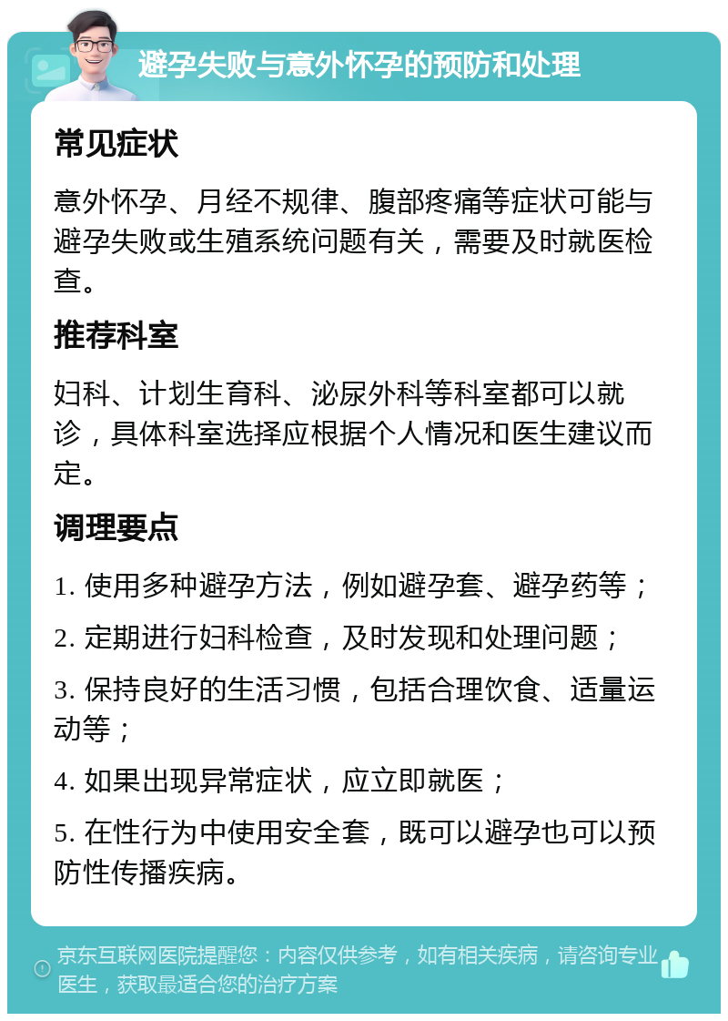 避孕失败与意外怀孕的预防和处理 常见症状 意外怀孕、月经不规律、腹部疼痛等症状可能与避孕失败或生殖系统问题有关，需要及时就医检查。 推荐科室 妇科、计划生育科、泌尿外科等科室都可以就诊，具体科室选择应根据个人情况和医生建议而定。 调理要点 1. 使用多种避孕方法，例如避孕套、避孕药等； 2. 定期进行妇科检查，及时发现和处理问题； 3. 保持良好的生活习惯，包括合理饮食、适量运动等； 4. 如果出现异常症状，应立即就医； 5. 在性行为中使用安全套，既可以避孕也可以预防性传播疾病。