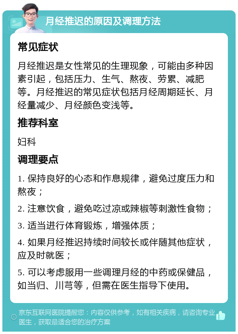 月经推迟的原因及调理方法 常见症状 月经推迟是女性常见的生理现象，可能由多种因素引起，包括压力、生气、熬夜、劳累、减肥等。月经推迟的常见症状包括月经周期延长、月经量减少、月经颜色变浅等。 推荐科室 妇科 调理要点 1. 保持良好的心态和作息规律，避免过度压力和熬夜； 2. 注意饮食，避免吃过凉或辣椒等刺激性食物； 3. 适当进行体育锻炼，增强体质； 4. 如果月经推迟持续时间较长或伴随其他症状，应及时就医； 5. 可以考虑服用一些调理月经的中药或保健品，如当归、川芎等，但需在医生指导下使用。