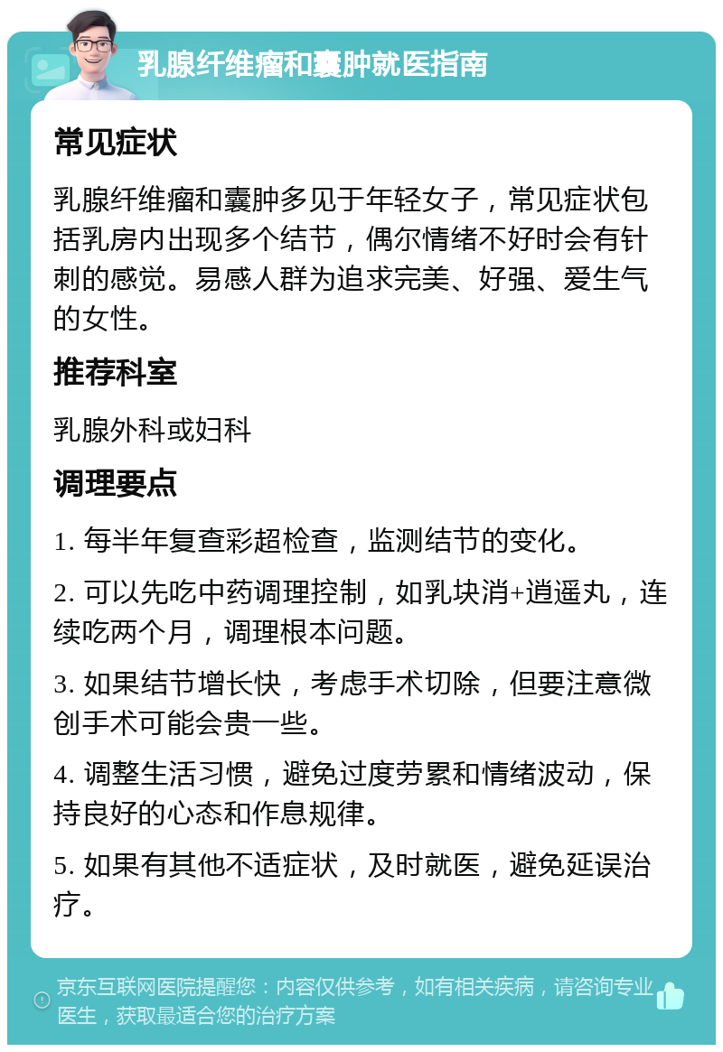 乳腺纤维瘤和囊肿就医指南 常见症状 乳腺纤维瘤和囊肿多见于年轻女子，常见症状包括乳房内出现多个结节，偶尔情绪不好时会有针刺的感觉。易感人群为追求完美、好强、爱生气的女性。 推荐科室 乳腺外科或妇科 调理要点 1. 每半年复查彩超检查，监测结节的变化。 2. 可以先吃中药调理控制，如乳块消+逍遥丸，连续吃两个月，调理根本问题。 3. 如果结节增长快，考虑手术切除，但要注意微创手术可能会贵一些。 4. 调整生活习惯，避免过度劳累和情绪波动，保持良好的心态和作息规律。 5. 如果有其他不适症状，及时就医，避免延误治疗。