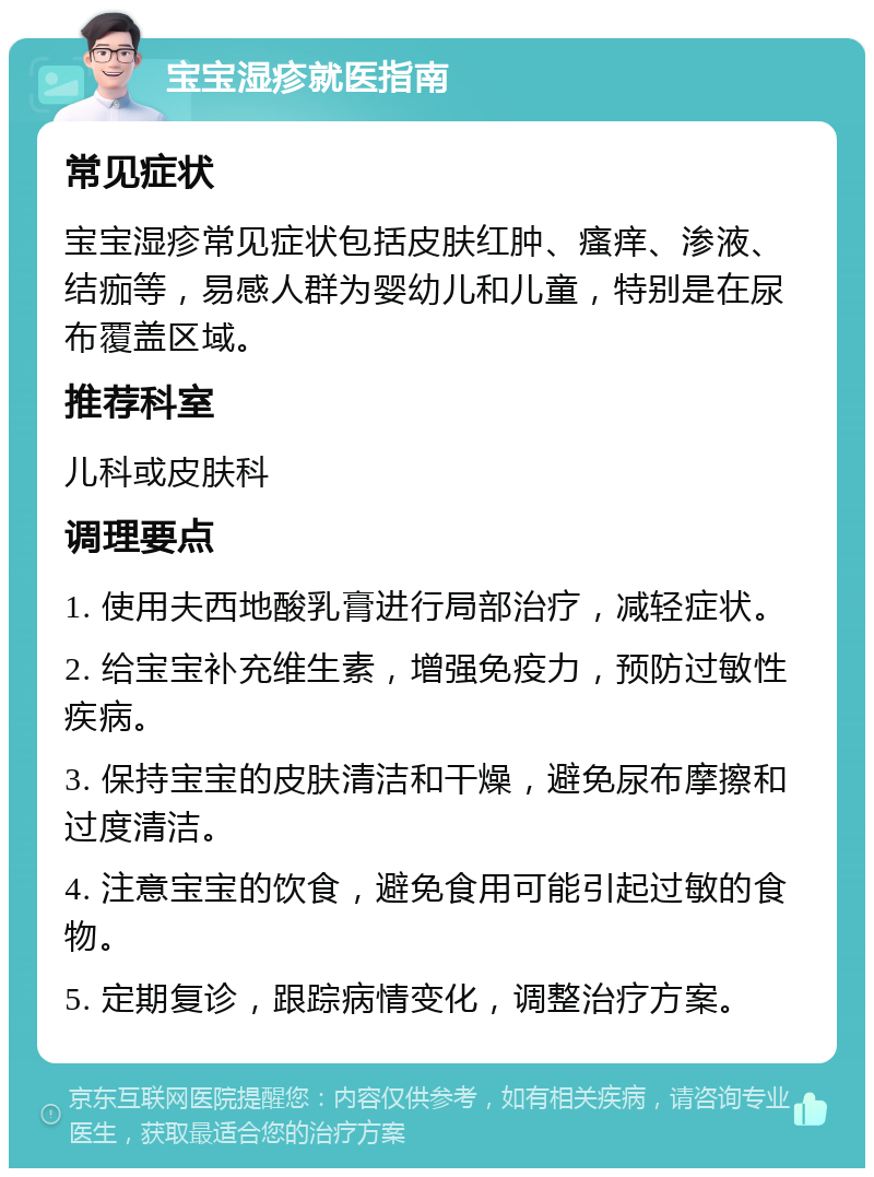 宝宝湿疹就医指南 常见症状 宝宝湿疹常见症状包括皮肤红肿、瘙痒、渗液、结痂等，易感人群为婴幼儿和儿童，特别是在尿布覆盖区域。 推荐科室 儿科或皮肤科 调理要点 1. 使用夫西地酸乳膏进行局部治疗，减轻症状。 2. 给宝宝补充维生素，增强免疫力，预防过敏性疾病。 3. 保持宝宝的皮肤清洁和干燥，避免尿布摩擦和过度清洁。 4. 注意宝宝的饮食，避免食用可能引起过敏的食物。 5. 定期复诊，跟踪病情变化，调整治疗方案。