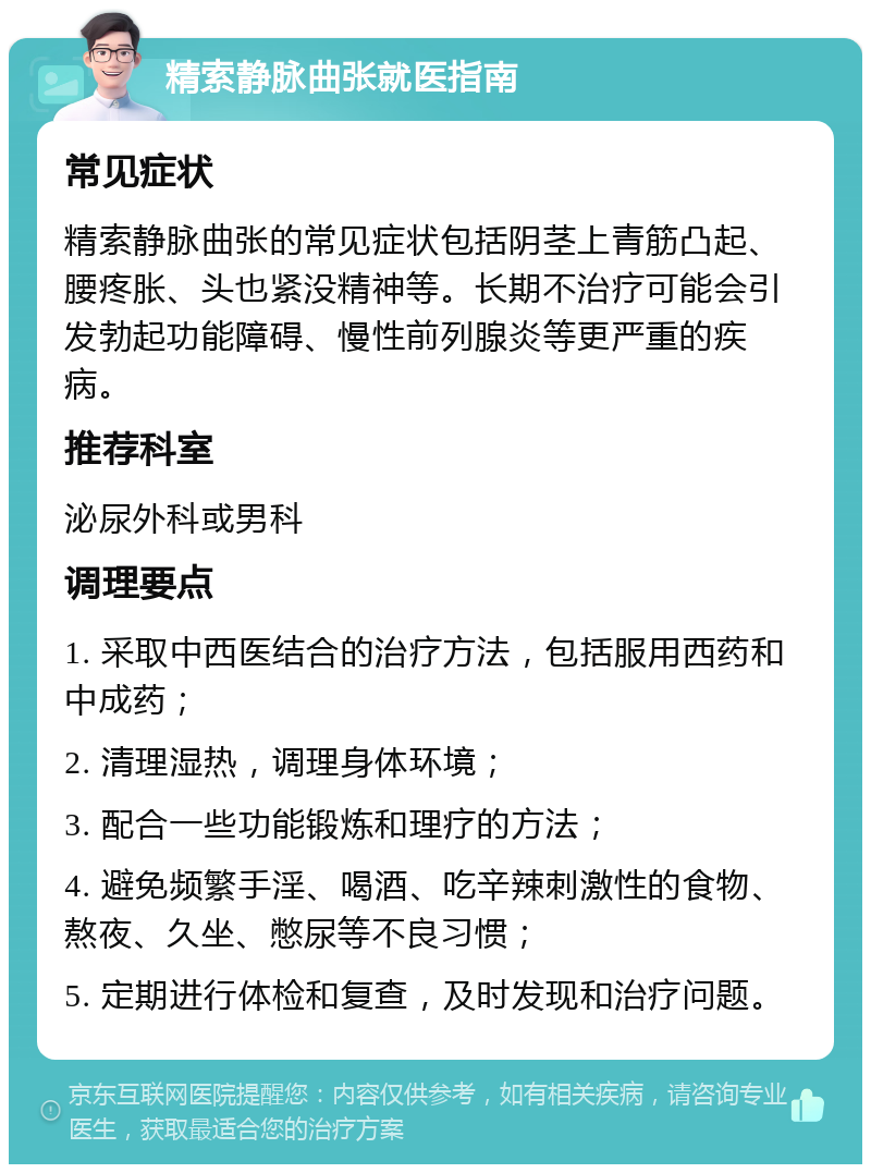 精索静脉曲张就医指南 常见症状 精索静脉曲张的常见症状包括阴茎上青筋凸起、腰疼胀、头也紧没精神等。长期不治疗可能会引发勃起功能障碍、慢性前列腺炎等更严重的疾病。 推荐科室 泌尿外科或男科 调理要点 1. 采取中西医结合的治疗方法，包括服用西药和中成药； 2. 清理湿热，调理身体环境； 3. 配合一些功能锻炼和理疗的方法； 4. 避免频繁手淫、喝酒、吃辛辣刺激性的食物、熬夜、久坐、憋尿等不良习惯； 5. 定期进行体检和复查，及时发现和治疗问题。