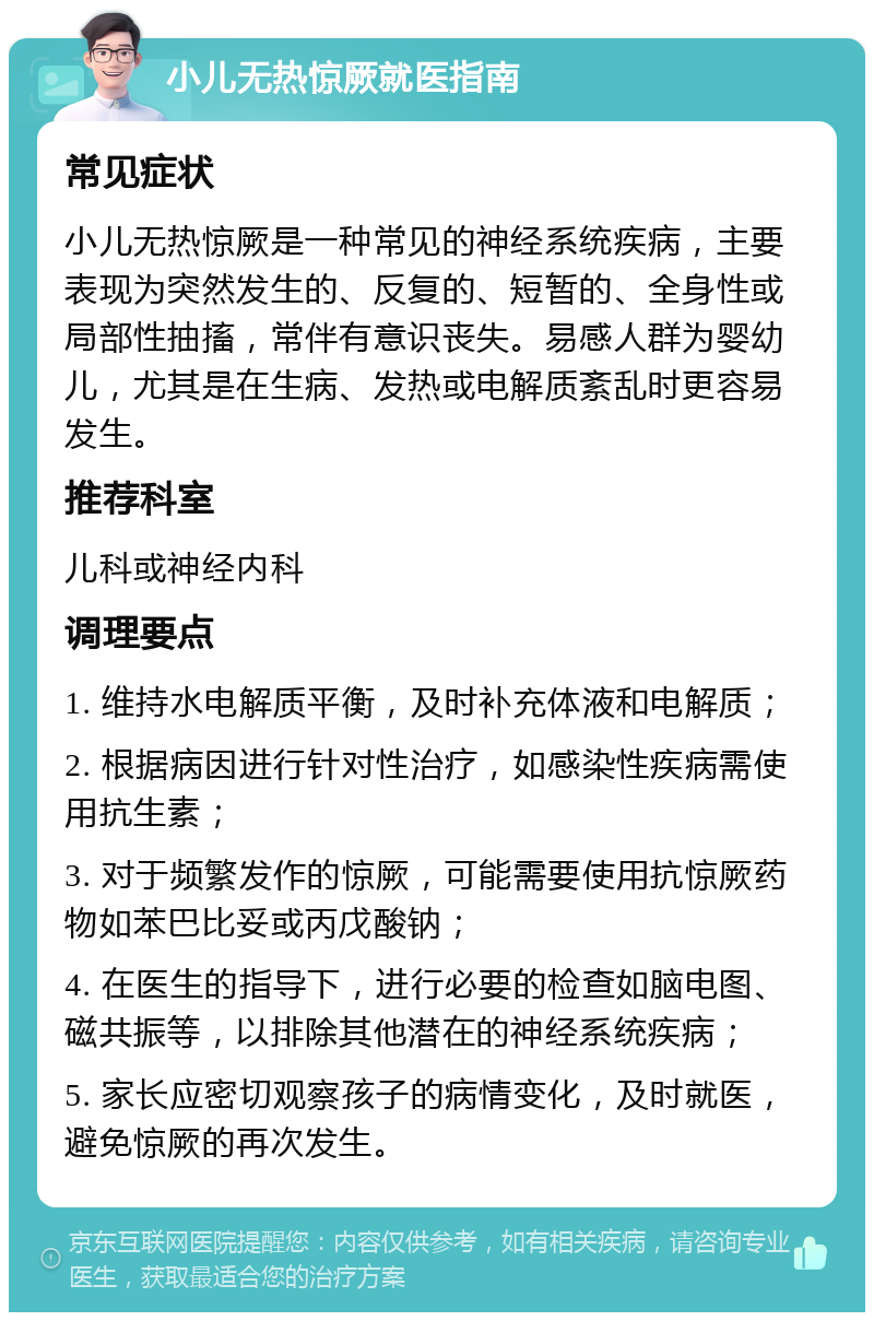 小儿无热惊厥就医指南 常见症状 小儿无热惊厥是一种常见的神经系统疾病，主要表现为突然发生的、反复的、短暂的、全身性或局部性抽搐，常伴有意识丧失。易感人群为婴幼儿，尤其是在生病、发热或电解质紊乱时更容易发生。 推荐科室 儿科或神经内科 调理要点 1. 维持水电解质平衡，及时补充体液和电解质； 2. 根据病因进行针对性治疗，如感染性疾病需使用抗生素； 3. 对于频繁发作的惊厥，可能需要使用抗惊厥药物如苯巴比妥或丙戊酸钠； 4. 在医生的指导下，进行必要的检查如脑电图、磁共振等，以排除其他潜在的神经系统疾病； 5. 家长应密切观察孩子的病情变化，及时就医，避免惊厥的再次发生。