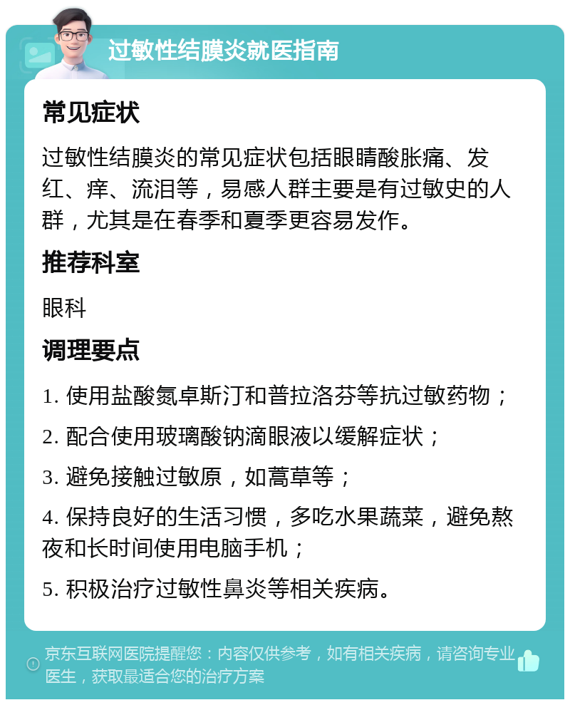 过敏性结膜炎就医指南 常见症状 过敏性结膜炎的常见症状包括眼睛酸胀痛、发红、痒、流泪等，易感人群主要是有过敏史的人群，尤其是在春季和夏季更容易发作。 推荐科室 眼科 调理要点 1. 使用盐酸氮卓斯汀和普拉洛芬等抗过敏药物； 2. 配合使用玻璃酸钠滴眼液以缓解症状； 3. 避免接触过敏原，如蒿草等； 4. 保持良好的生活习惯，多吃水果蔬菜，避免熬夜和长时间使用电脑手机； 5. 积极治疗过敏性鼻炎等相关疾病。