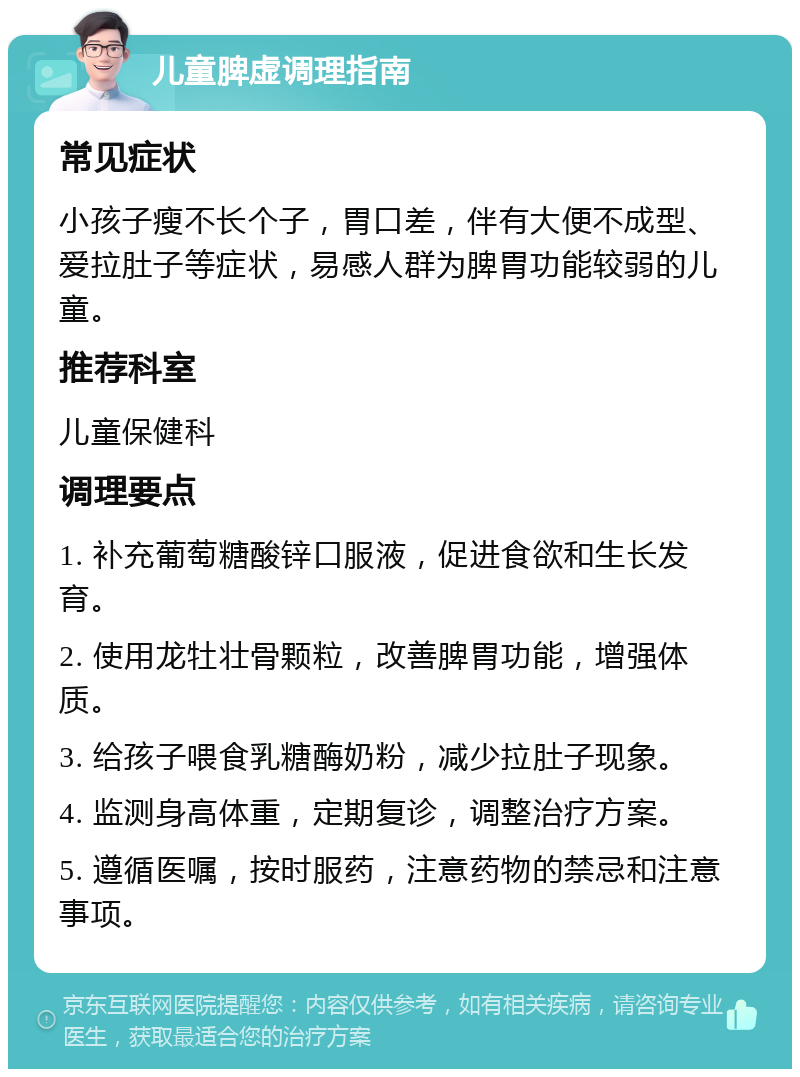 儿童脾虚调理指南 常见症状 小孩子瘦不长个子，胃口差，伴有大便不成型、爱拉肚子等症状，易感人群为脾胃功能较弱的儿童。 推荐科室 儿童保健科 调理要点 1. 补充葡萄糖酸锌口服液，促进食欲和生长发育。 2. 使用龙牡壮骨颗粒，改善脾胃功能，增强体质。 3. 给孩子喂食乳糖酶奶粉，减少拉肚子现象。 4. 监测身高体重，定期复诊，调整治疗方案。 5. 遵循医嘱，按时服药，注意药物的禁忌和注意事项。