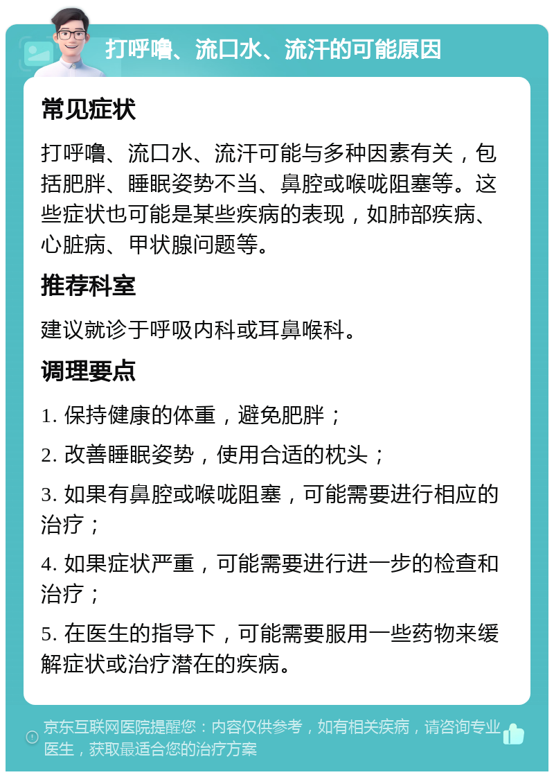 打呼噜、流口水、流汗的可能原因 常见症状 打呼噜、流口水、流汗可能与多种因素有关，包括肥胖、睡眠姿势不当、鼻腔或喉咙阻塞等。这些症状也可能是某些疾病的表现，如肺部疾病、心脏病、甲状腺问题等。 推荐科室 建议就诊于呼吸内科或耳鼻喉科。 调理要点 1. 保持健康的体重，避免肥胖； 2. 改善睡眠姿势，使用合适的枕头； 3. 如果有鼻腔或喉咙阻塞，可能需要进行相应的治疗； 4. 如果症状严重，可能需要进行进一步的检查和治疗； 5. 在医生的指导下，可能需要服用一些药物来缓解症状或治疗潜在的疾病。