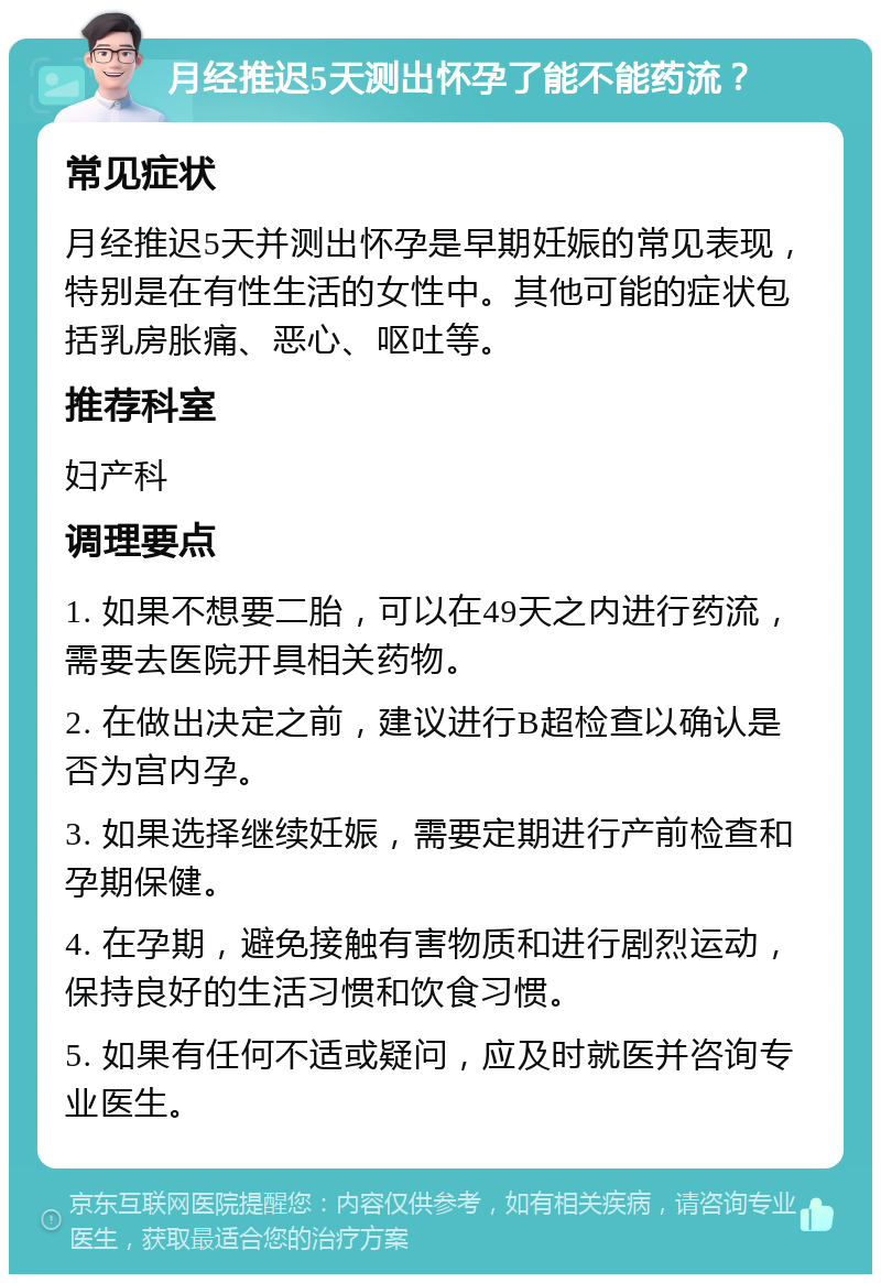 月经推迟5天测出怀孕了能不能药流？ 常见症状 月经推迟5天并测出怀孕是早期妊娠的常见表现，特别是在有性生活的女性中。其他可能的症状包括乳房胀痛、恶心、呕吐等。 推荐科室 妇产科 调理要点 1. 如果不想要二胎，可以在49天之内进行药流，需要去医院开具相关药物。 2. 在做出决定之前，建议进行B超检查以确认是否为宫内孕。 3. 如果选择继续妊娠，需要定期进行产前检查和孕期保健。 4. 在孕期，避免接触有害物质和进行剧烈运动，保持良好的生活习惯和饮食习惯。 5. 如果有任何不适或疑问，应及时就医并咨询专业医生。