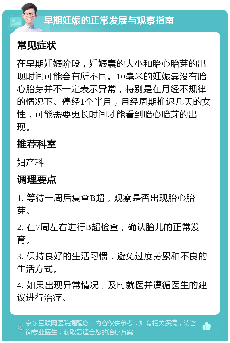 早期妊娠的正常发展与观察指南 常见症状 在早期妊娠阶段，妊娠囊的大小和胎心胎芽的出现时间可能会有所不同。10毫米的妊娠囊没有胎心胎芽并不一定表示异常，特别是在月经不规律的情况下。停经1个半月，月经周期推迟几天的女性，可能需要更长时间才能看到胎心胎芽的出现。 推荐科室 妇产科 调理要点 1. 等待一周后复查B超，观察是否出现胎心胎芽。 2. 在7周左右进行B超检查，确认胎儿的正常发育。 3. 保持良好的生活习惯，避免过度劳累和不良的生活方式。 4. 如果出现异常情况，及时就医并遵循医生的建议进行治疗。