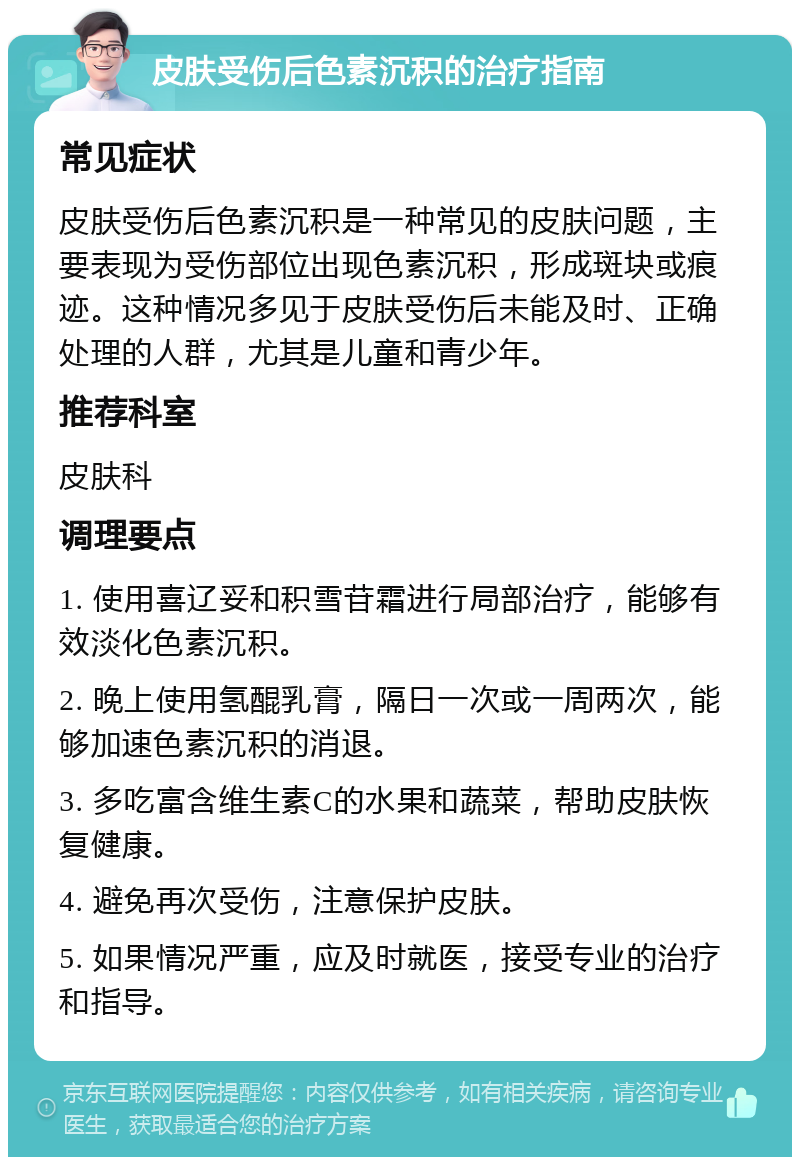 皮肤受伤后色素沉积的治疗指南 常见症状 皮肤受伤后色素沉积是一种常见的皮肤问题，主要表现为受伤部位出现色素沉积，形成斑块或痕迹。这种情况多见于皮肤受伤后未能及时、正确处理的人群，尤其是儿童和青少年。 推荐科室 皮肤科 调理要点 1. 使用喜辽妥和积雪苷霜进行局部治疗，能够有效淡化色素沉积。 2. 晚上使用氢醌乳膏，隔日一次或一周两次，能够加速色素沉积的消退。 3. 多吃富含维生素C的水果和蔬菜，帮助皮肤恢复健康。 4. 避免再次受伤，注意保护皮肤。 5. 如果情况严重，应及时就医，接受专业的治疗和指导。