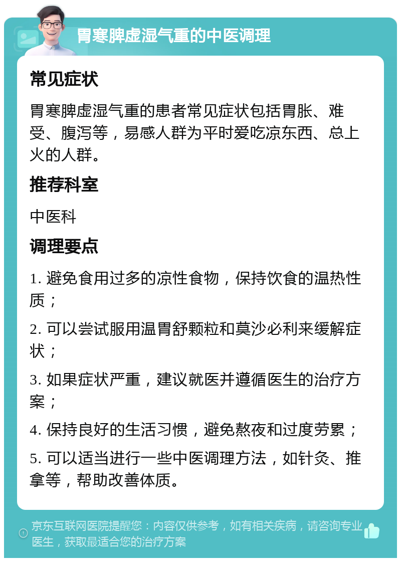 胃寒脾虚湿气重的中医调理 常见症状 胃寒脾虚湿气重的患者常见症状包括胃胀、难受、腹泻等，易感人群为平时爱吃凉东西、总上火的人群。 推荐科室 中医科 调理要点 1. 避免食用过多的凉性食物，保持饮食的温热性质； 2. 可以尝试服用温胃舒颗粒和莫沙必利来缓解症状； 3. 如果症状严重，建议就医并遵循医生的治疗方案； 4. 保持良好的生活习惯，避免熬夜和过度劳累； 5. 可以适当进行一些中医调理方法，如针灸、推拿等，帮助改善体质。