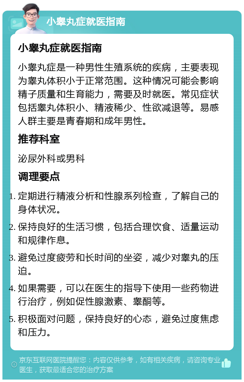 小睾丸症就医指南 小睾丸症就医指南 小睾丸症是一种男性生殖系统的疾病，主要表现为睾丸体积小于正常范围。这种情况可能会影响精子质量和生育能力，需要及时就医。常见症状包括睾丸体积小、精液稀少、性欲减退等。易感人群主要是青春期和成年男性。 推荐科室 泌尿外科或男科 调理要点 定期进行精液分析和性腺系列检查，了解自己的身体状况。 保持良好的生活习惯，包括合理饮食、适量运动和规律作息。 避免过度疲劳和长时间的坐姿，减少对睾丸的压迫。 如果需要，可以在医生的指导下使用一些药物进行治疗，例如促性腺激素、睾酮等。 积极面对问题，保持良好的心态，避免过度焦虑和压力。