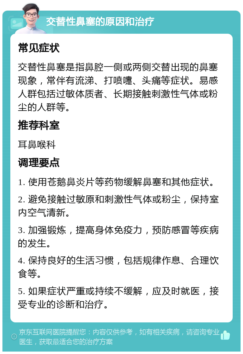 交替性鼻塞的原因和治疗 常见症状 交替性鼻塞是指鼻腔一侧或两侧交替出现的鼻塞现象，常伴有流涕、打喷嚏、头痛等症状。易感人群包括过敏体质者、长期接触刺激性气体或粉尘的人群等。 推荐科室 耳鼻喉科 调理要点 1. 使用苍鹅鼻炎片等药物缓解鼻塞和其他症状。 2. 避免接触过敏原和刺激性气体或粉尘，保持室内空气清新。 3. 加强锻炼，提高身体免疫力，预防感冒等疾病的发生。 4. 保持良好的生活习惯，包括规律作息、合理饮食等。 5. 如果症状严重或持续不缓解，应及时就医，接受专业的诊断和治疗。